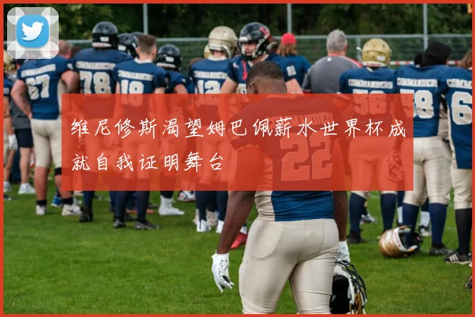 维尼修斯渴望姆巴佩薪水世界杯成就自我证明舞台