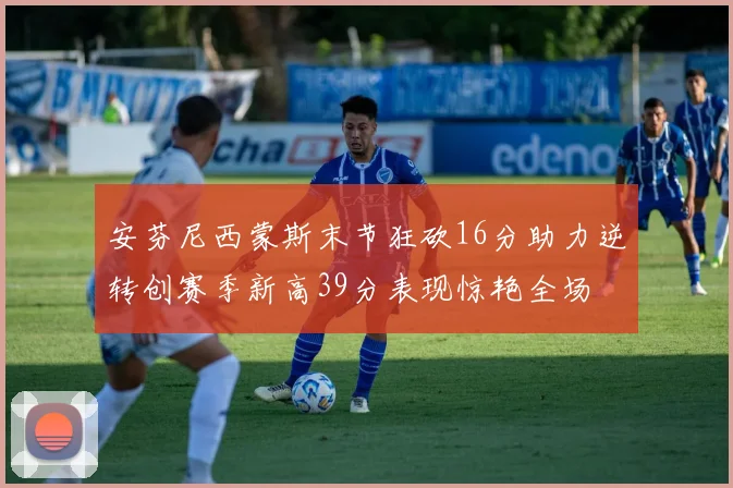 安芬尼西蒙斯末节狂砍16分助力逆转创赛季新高39分表现惊艳全场