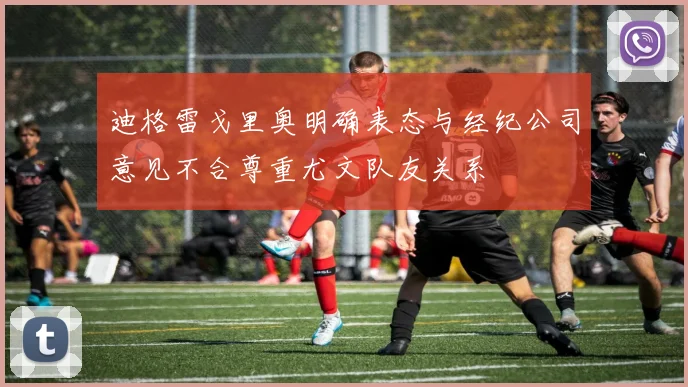 迪格雷戈里奥明确表态与经纪公司意见不合尊重尤文队友关系