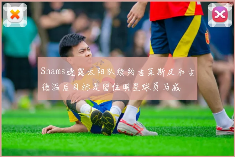 Shams透露太阳队续约吉莱斯皮和古德温后目标是留住明星球员马威