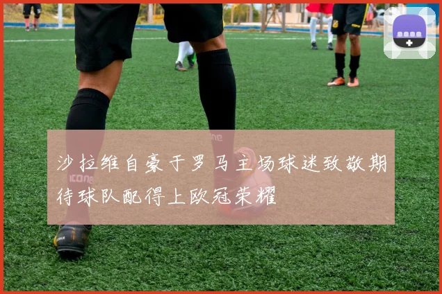 沙拉维自豪于罗马主场球迷致敬期待球队配得上欧冠荣耀