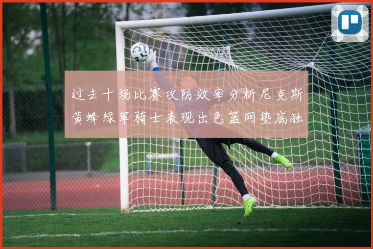 过去十场比赛攻防效率分析尼克斯黄蜂绿军骑士表现出色篮网垫底独占鳌头