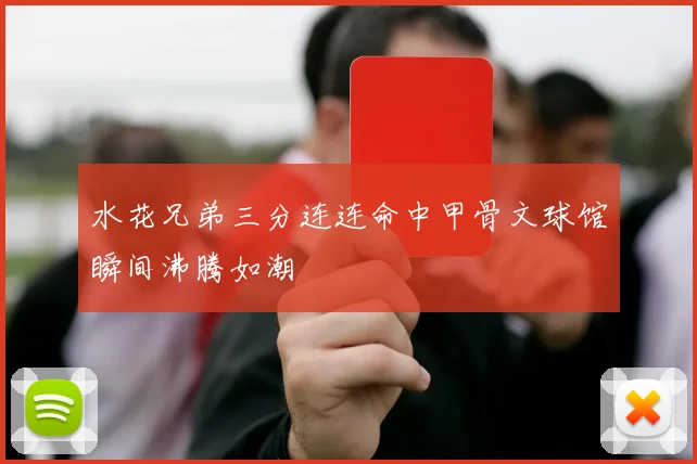 水花兄弟三分连连命中甲骨文球馆瞬间沸腾如潮