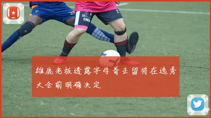 雄鹿老板透露字母哥去留将在选秀大会前明确决定