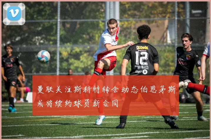 曼联关注斯科特转会动态伯恩茅斯或将续约球员新合同