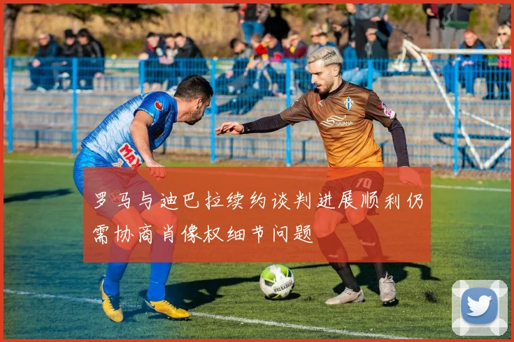 罗马与迪巴拉续约谈判进展顺利仍需协商肖像权细节问题