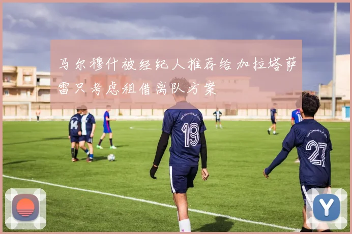 马尔穆什被经纪人推荐给加拉塔萨雷只考虑租借离队方案