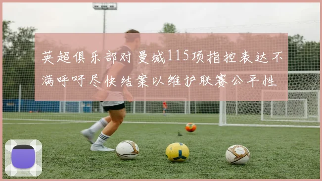 英超俱乐部对曼城115项指控表达不满呼吁尽快结案以维护联赛公平性