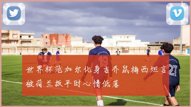 世界杯范加尔化身吉乔鼠梅西坦言被荷兰扳平时心情低落