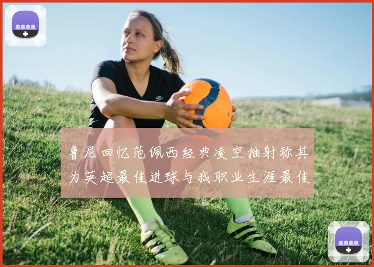 鲁尼回忆范佩西经典凌空抽射称其为英超最佳进球与我职业生涯最佳传球结合