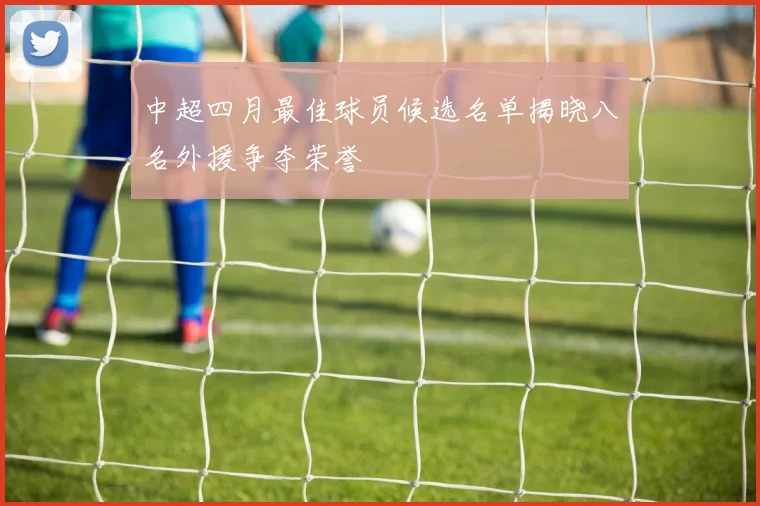 中超四月最佳球员候选名单揭晓八名外援争夺荣誉