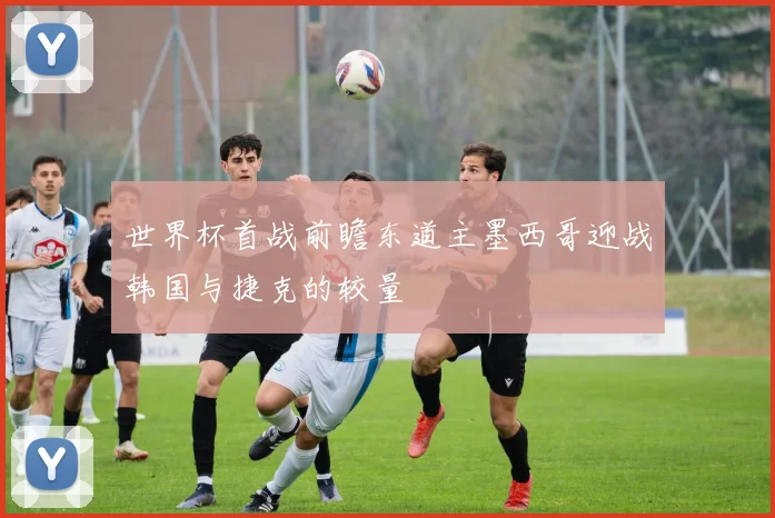 世界杯首战前瞻东道主墨西哥迎战韩国与捷克的较量