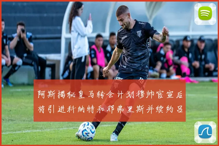 阿斯揭秘皇马转会计划穆帅官宣后将引进科纳特和邓弗里斯并续约吕迪格