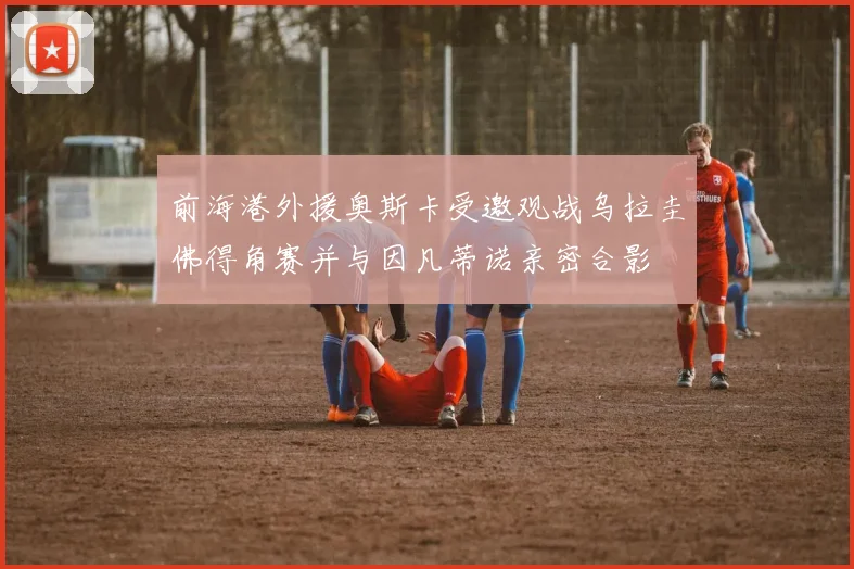 前海港外援奥斯卡受邀观战乌拉圭佛得角赛并与因凡蒂诺亲密合影