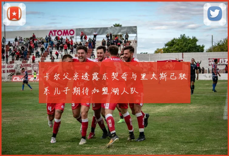 卡尔父亲透露东契奇与里夫斯已联系儿子期待加盟湖人队