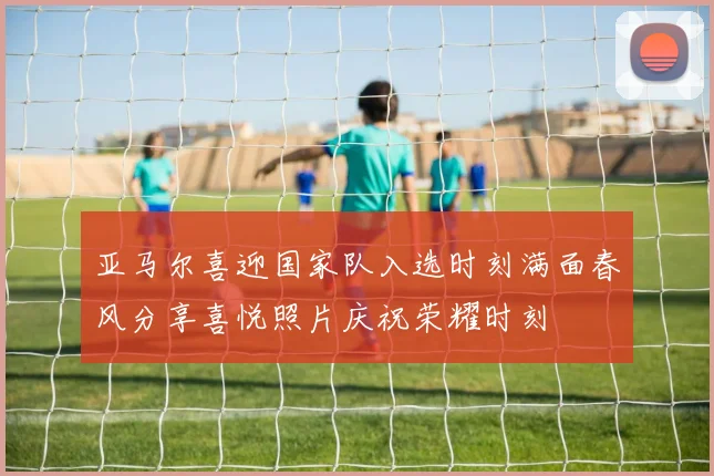 亚马尔喜迎国家队入选时刻满面春风分享喜悦照片庆祝荣耀时刻