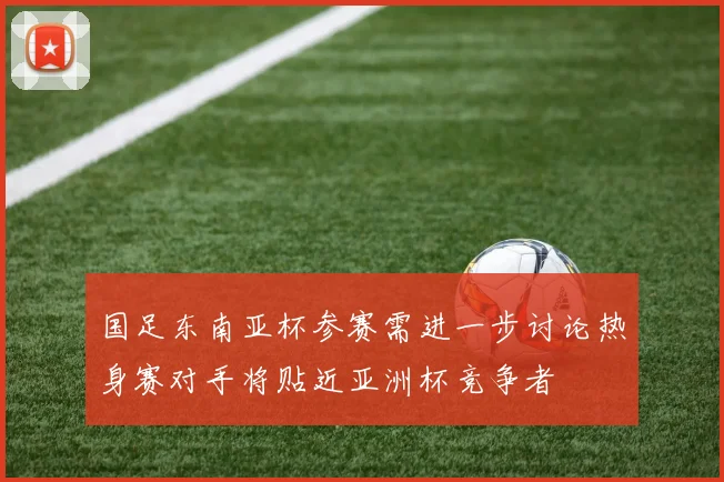 国足东南亚杯参赛需进一步讨论热身赛对手将贴近亚洲杯竞争者