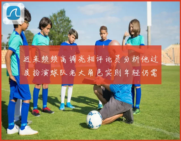 近来频频高调亮相评论员分析他过度扮演球队老大角色实则年轻仍需成长