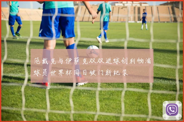 范戴克与伊萨克双双进球创利物浦球员世界杯同日破门新纪录