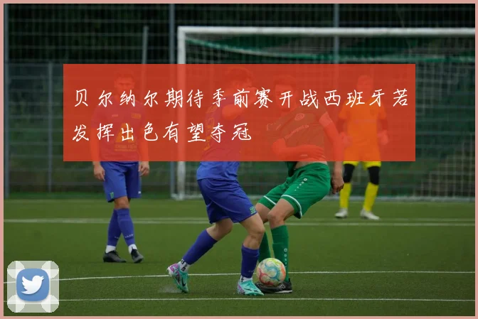 贝尔纳尔期待季前赛开战西班牙若发挥出色有望夺冠
