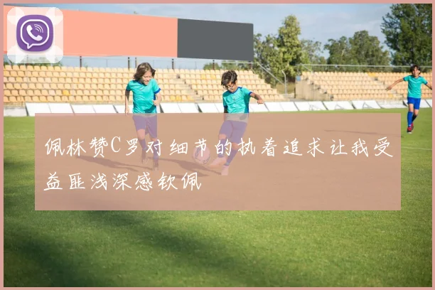 佩林赞C罗对细节的执着追求让我受益匪浅深感钦佩