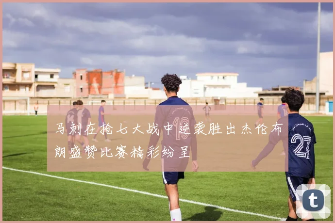 马刺在抢七大战中逆袭胜出杰伦布朗盛赞比赛精彩纷呈