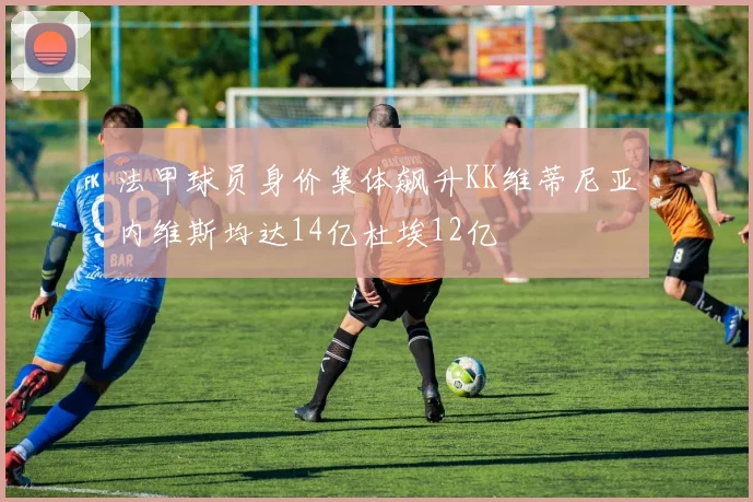 法甲球员身价集体飙升KK维蒂尼亚内维斯均达14亿杜埃12亿